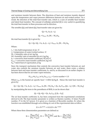 Thermal Design of Cooling and Dehumidifying Coils 371
and moisture transfer between them. The directions of heat and moisture transfer depend
upon the temperature and vapor pressure differences between air and wetted surface. As a
result, the direction of the total heat transfer rate, which is a sum of sensible heat transfer
and latent heat transfers. The concept of enthalpy potential [4] is very useful in quantifying
the total heat transfer in these processes and its direction.
The sensible (QS) and latent (QL) heat transfer rates are given by:
QS = ho AS (ti – ta)
QL = hmass AS (Wi – Wa) hfg
the total heat transfer QT is given by:
QT = QS +QL = ho AS (ti – ta) + hmass As (Wi – Wa) hfg
Where:
t a = dry-bulb temperature of air, oC
t i= temperature of water/wetted surface, oC
Wa = humidity ratio of air, kg/kg
Wi= humidity ratio of saturated air at ti, kg/kg
ho = convective heat transfer coefficient, W/m2.oC
hmass = convective mass transfer coefficient, kg/m2
hfg = latent heat of vaporization, J/kg
Since the transport mechanism that controls the convective heat transfer between air and
water also controls the moisture transfer between air and water, there exists a relation
between heat and mass transfer coefficients, hC and hD as discussed in an earlier chapter. It
has been shown that for air-water vapor mixtures,
Hmass≈ho/cpm or ho/hmass.cpm = Lewis number ≈ 1.0
Where cpm is the humid air specific heat ≈ 1.0216 kJ/kg.K. Hence the total heat transfer is
given by:
QT = QS +QL = ho AS (ti – ta) + hmass AS (Wi – Wa) hfg = (ho AS/Cpm )[(ti – ta) +(Wi – Wa) hfg]
by manipulating the term in the parenthesis of RHS, it can be shown that:
QT = QS +QL = (ho AS/cpm )[ (hi – ha)]
The air heat transfer coefficient, ho has been computed from the experimental correlations
derived in [3]. The heat transfer parameter is written as Stanton number, St times Prandtl
number, Pr to the 2/3 power. It is given as a function of Reynolds number, Re where the
function was established through curve-fitting of a set of the experimental data as follow:
× ( / )
= 0.1123 × .
Where these three dimensionless parameters are defined as:
St =	
(A 	x	h )
m × c
	, Pr =	
μ × c
k
, and		Re =	
(m × d )
(A 	x	μ )
	
 