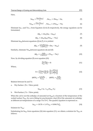 Thermal Design of Cooling and Dehumidifying Coils 373
Here,
ha =
( )
								, ha = 2ha − ha (5)
Tw =
( )
					, Tw = 2Tw − Tw 		 (6)
Eliminate hai+1 and Twi+1 from Equation (1) & (3) respectively, the energy equations can be
formulated;
∆Q = 2m (ha − ha ) (7)
∆Q = 2m Cp (Tw − Tw ) (8)
Eliminate ha between equations (2) & (7), it is yielded:
∆Q =
	 /
/
∗ (ha − hs ) (9)
Similarly, eliminate Tw between equations (4) and (8):
∆Q =
	
/
∗ (Ts − Tw ) (10)
Now, by dividing equation (9) over equation (10):
= R (11)
Where,
R =
	 ∆
∆
∗ (12)
ΔNTU =
	
,							ΔNTU =
	
Relation between hs and Ts:
a. Dry-Surface (Ts  Tdew point)
hs = ha + c (Ts -Ta) (13)
b. Wet-Surface ( Ts  Tdew point)
When the coil is wet the enthalpy of saturated air hs is a function of the temperature of the
wetted surface Ts , by curve fitting for psychometric chart [2] of the saturated air enthalpy
at different air temperatures of a range 3 to 11oC. The quadric equation is expressed as :
hs = 10.76 + 1.4	Ts + 0.046	Ts (14)
Solution for Ts :
Substituting for hs from equations (14) into equation (11), we obtain a solution for Ts as
follows:
 