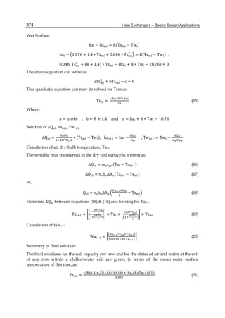 Heat Exchangers – Basics Design Applications374
Wet Surface:
ha − hs = R(Ts − Tw )
ha − 10.76 + 1.4 ∗ Ts + 0.046 ∗ Ts = R(Ts − Tw ) ,
0.046		Ts + (R + 1.4) ∗ Ts − (ha + R ∗ Tw − 10.76) = 0
The above equation can write as:
aTs + bTs − c = 0
This quadratic equation can now be solved for Tsm as
Ts =
±√
(15)
Where,
a = o. o46 , b = R + 1.4 and c = ha + R ∗ Tw − 10.76
Solution of ∆Q , ha , Tw
∆Q =
	
/
∗ (Ts − Tw ), 	ha = ha −
∆
, Tw = Tw −
∆
Calculation of air dry-bulb temperature, Tai+1
The sensible heat transferred to the dry coil surface is written as:
∆Q = m c (Ta − Ta ) (16)
∆Q = η h ΔA (Ta − Ts ) (17)
or,
Q = η h ΔA − Ts (18)
Eliminate ∆Q between equations (15) & (16) and Solving for Tai+1
Ta = × Ta +
( )
× Ts (19)
Calculation of Wai+1:
		Wa =
×
( . × )
(20)
Summary of final solution:
The final solutions for the coil capacity per row and for the states of air and water at the exit
of any row within a chilled-water coil are given, in terms of the mean outer surface
temperature of this row, as:
Ts =
( . ) ( . ) . 	×	( × . )
.
(21)
 