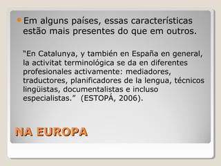 NA EUROPANA EUROPA
Em alguns países, essas características
estão mais presentes do que em outros.
“En Catalunya, y también en España en general,
la activitat terminológica se da en diferentes
profesionales activamente: mediadores,
traductores, planificadores de la lengua, técnicos
lingüistas, documentalistas e incluso
especialistas.” (ESTOPÁ, 2006).
 