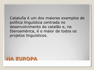 NA EUROPANA EUROPA
Cataluña é um dos maiores exemplos de
política linguística centrada no
desenvolvimento do catalão e, na
Iberoamérica, é o maior de todos os
projetos linguísticos.
 