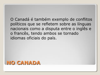 NO CANADANO CANADA
O Canadá é também exemplo de conflitos
políticos que se refletem sobre as línguas
nacionais como a disputa entre o inglês e
o francês, tendo ambos se tornado
idiomas oficiais do país.
 