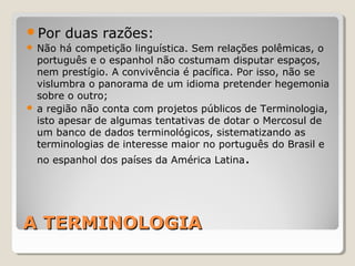 A TERMINOLOGIAA TERMINOLOGIA
Por duas razões:
 Não há competição linguística. Sem relações polêmicas, o
português e o espanhol não costumam disputar espaços,
nem prestígio. A convivência é pacífica. Por isso, não se
vislumbra o panorama de um idioma pretender hegemonia
sobre o outro;
 a região não conta com projetos públicos de Terminologia,
isto apesar de algumas tentativas de dotar o Mercosul de
um banco de dados terminológicos, sistematizando as
terminologias de interesse maior no português do Brasil e
no espanhol dos países da América Latina.
 