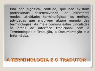 A TERMINOLOGIA E O TRADUTORA TERMINOLOGIA E O TRADUTOR
Isto não significa, contudo, que não existam
profissionais desenvolvendo, de diferentes
modos, atividades terminológicas, ou melhor,
atividades que envolvem algum manejo das
terminologias. As mais comuns estão vinculadas
às áreas de interface tradicional com a
Terminologia: a Tradução, a Documentação e a
Informática.
 