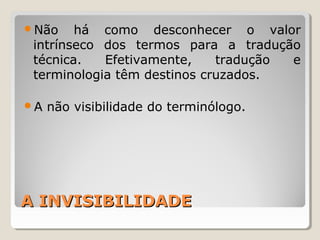 A INVISIBILIDADEA INVISIBILIDADE
Não há como desconhecer o valor
intrínseco dos termos para a tradução
técnica. Efetivamente, tradução e
terminologia têm destinos cruzados.
A não visibilidade do terminólogo.
 
