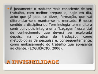 A INVISIBILIDADEA INVISIBILIDADE
É justamente o tradutor mais consciente de seu
trabalho, com melhor preparo e, hoje em dia,
acho que já pode se dizer, formação, que vai
diferenciar-se e manter-se no mercado. E nesse
sentido a disciplina de Terminologia tem muito a
contribuir, pois integra uma “bagagem” essencial
de conhecimento que deverá ser explorada
depois, na prática da tradução: como
metodologias de pesquisa e, consequentemente,
como embasamento do trabalho que apresenta
ao cliente. (LOGUÉRCIO, 2006).
 