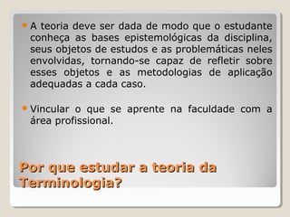 Por que estudar a teoria daPor que estudar a teoria da
Terminologia?Terminologia?
A teoria deve ser dada de modo que o estudante
conheça as bases epistemológicas da disciplina,
seus objetos de estudos e as problemáticas neles
envolvidas, tornando-se capaz de refletir sobre
esses objetos e as metodologias de aplicação
adequadas a cada caso.
Vincular o que se aprente na faculdade com a
área profissional.
 