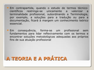 A TEORIA E A PRÁTICAA TEORIA E A PRÁTICA
 Em contrapartida, quando o estudo de termos técnico-
científicos restringe-se unicamente a valorizar a
terminalidade profissional, subordinando a Terminologia,
por exemplo, a soluções para a tradução ou para a
documentação, ficará à margem um conhecimento teórico
essencial.
 Em consequência, forma-se um profissional sem
fundamentos para lidar reflexivamente com os termos e
encontrar soluções metodológicas adequadas aos próprios
fins de sua atuação profissional
 