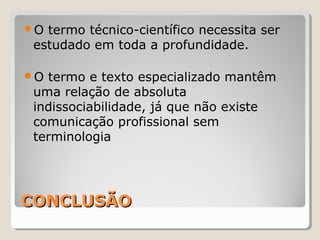 CONCLUSÃOCONCLUSÃO
O termo técnico-científico necessita ser
estudado em toda a profundidade.
O termo e texto especializado mantêm
uma relação de absoluta
indissociabilidade, já que não existe
comunicação profissional sem
terminologia
 