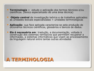 A TERMINOLOGIAA TERMINOLOGIA
 Terminologia = estudo e aplicação dos termos técnicos e/ou
científicos. (léxico especializado de uma área técnica)
 Objeto central de investigação teórica e de trabalhos aplicados:
as unidades lexicais especializadas = unidades terminológicas
 Aplicação: sua face aplicada caracteriza-se pela produção de
dicionários técnicos científicos, glossários e bancos de dados.
 Ela é necessária em: tradução, a documentação, voltada à
construção dos sistemas remissivos que permitem recuperar a
informação, a sistemas informáticos que visam ao processamento
da linguagem natural entre tantas outras atividades
 