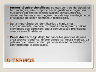 O TERMOSO TERMOS
 termos técnico-científicos: objetos centrais da disciplina
terminológica, são componentes linguísticos e cognitivos
nucleares dos textos especializados; constituindo-se,
consequentemente, em peças-chave de representação e de
divulgação do saber científico e tecnológico.
 Daí a importância de identificá-los e traduzi-los
adequadamente, embora os termos não sejam os únicos
elementos que permitem que a comunicação profissional
cumpra suas finalidades.
 Papel dos termos: delimitar conceitos próprios de uma
área técnico-científica, diferenciando-se, nessa medida, da
palavra que desempenham papel essencial no âmbito do
conhecimento especializado.
 