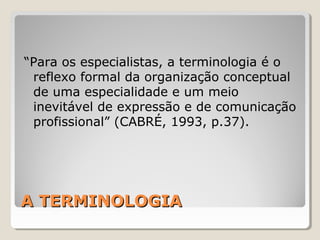 A TERMINOLOGIAA TERMINOLOGIA
“Para os especialistas, a terminologia é o
reflexo formal da organização conceptual
de uma especialidade e um meio
inevitável de expressão e de comunicação
profissional” (CABRÉ, 1993, p.37).
 