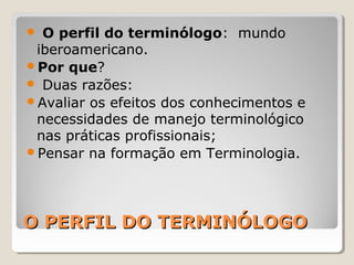 O PERFIL DO TERMINÓLOGOO PERFIL DO TERMINÓLOGO
 O perfil do terminólogo: mundo
iberoamericano.
Por que?
 Duas razões:
Avaliar os efeitos dos conhecimentos e
necessidades de manejo terminológico
nas práticas profissionais;
Pensar na formação em Terminologia.
 