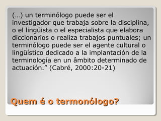 Quem é o termonólogo?Quem é o termonólogo?
(…) un terminólogo puede ser el
investigador que trabaja sobre la disciplina,
o el lingüista o el especialista que elabora
diccionarios o realiza trabajos puntuales; un
terminólogo puede ser el agente cultural o
lingüístico dedicado a la implantación de la
terminología en un âmbito determinado de
actuación.” (Cabré, 2000:20-21)
 