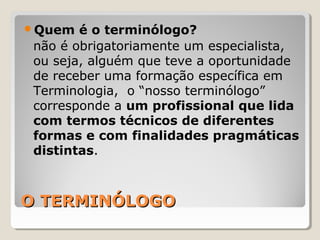 O TERMINÓLOGOO TERMINÓLOGO
Quem é o terminólogo?
não é obrigatoriamente um especialista,
ou seja, alguém que teve a oportunidade
de receber uma formação específica em
Terminologia, o “nosso terminólogo”
corresponde a um profissional que lida
com termos técnicos de diferentes
formas e com finalidades pragmáticas
distintas.
 