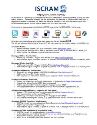http://www.iscram.org/live/<br />ISCRAM Live is a great way to contribute and share ISCRAM-related information before, during, and after the ISCRAM2011 conference. Whether you are a presenter, an attendee, or someone who is not able to physically attend the conference, ISCRAM Live will allow members of the ISCRAM community to find ISCRAM-related papers, photos, videos, tweets, and more all in one place.<br />Here are some ways you can contribute to ISCRAM Live during the ISCRAM2011 conference:<br />                                                             <br /> Twitter          YouTube          Flickr     Delicious  Slideshare       Scribd                  Blogs<br />When you contribute to these social media sites, please use the tag: iscram2011<br />You can add additional tags but using “iscram2011” will make sure that your content appears on ISCRAM Live. <br />Tweet thru Twitter:<br />Add the hashtag “#iscram2011” to your tweet thru Twitter (http://twitter.com/)<br />Add additional hashtags to your tweet to specify its contents, such as the paper #123 or #conf_room<br />Add a hashtag that specifies the conference room you are in<br />Share your Videos thru YouTube:<br />Add the tag “iscram2011” to your video thru YouTube (http://www.youtube.com/)  <br />Add additional tags to your video to specify its contents, such as the paper number #123 or #conf_room<br />Share your Photos thru Flickr:<br />Add the tag “iscram2011” to your photo thru Flickr (http://www.flickr.com/) <br />Add additional tags to your photo to specify its contents, such as the paper number #123 or #conf_room<br />Share Relevant Websites thru Delicious:<br />Bookmark any website relevant to ISCRAM thru Delicious (http://delicious.com/) <br />Add the tag “iscram2011” to the website<br />This is a great way to bookmark and share your personal website, research websites, etc.<br />Share your Slides thru Slideshare:<br />Upload your PowerPoint or Keynote presentations to Slideshare (http://www.slideshare.net/)<br />You can also upload Word and PDF documents as well<br />Add the tag “iscram2011” and other tags like the paper number “#123”<br />Click on Edit Presentation to (not) allow viewers to download, choose type of license, etc.<br />Share your Conference Papers, CV/Resume, etc thru Scribd:<br />Upload a PDF, Word, or PowerPoint document to Scribd (http://www.scribd.com/) <br />This is a great place to share your CV/Resume<br />Add the tag “iscram2011” and other tags like the paper number “#123”<br />Click on Edit and change the Settings (e.g., type of download, license, comment feature, etc.)<br />Share your ISCRAM Experience thru Blogging:<br />ISCRAM Live will pick up any blogs thru Google Blogs Search (http://blogsearch.google.com/) <br />Add the tag “iscram2011” to your blog<br />Add additional tags to your blog to specify its contents, such as the paper number #123 or #conf_room<br />Share your ISCRAM experience or pictures thru email:<br />ISCRAM Live will pick up all emails sent to report@iscram.org<br />In the subject line put the title of the report. You can use additional hashtags (e.g. “Report of session  #iscram2011 #session_id #conf_room”)<br />Add a picture as an attachment to the email but this is not required<br />