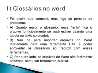  Foi assim que comecei, mas logo se percebe os
problemas:
 A) Quanto maior o glossário, mais “lento” fica o
arquivo (principalmente se você estiver usando uma
tabela ou texto colunado);
 B) Não dá para importar arquivos do Word
diretamente para uma ferramenta CAT e poder
aproveitar os glossários ao traduzir com essas
ferramentas.
 C) Por outro lado, os arquivos do Word são facilmente
editáveis, sem usar ferramenta auxiliar.
 