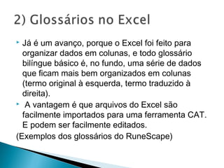  Já é um avanço, porque o Excel foi feito para
organizar dados em colunas, e todo glossário
bilíngue básico é, no fundo, uma série de dados
que ficam mais bem organizados em colunas
(termo original à esquerda, termo traduzido à
direita).
 A vantagem é que arquivos do Excel são
facilmente importados para uma ferramenta CAT.
E podem ser facilmente editados.
(Exemplos dos glossários do RuneScape)
 