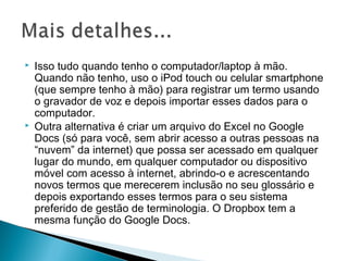  Isso tudo quando tenho o computador/laptop à mão.
Quando não tenho, uso o iPod touch ou celular smartphone
(que sempre tenho à mão) para registrar um termo usando
o gravador de voz e depois importar esses dados para o
computador.
 Outra alternativa é criar um arquivo do Excel no Google
Docs (só para você, sem abrir acesso a outras pessoas na
“nuvem” da internet) que possa ser acessado em qualquer
lugar do mundo, em qualquer computador ou dispositivo
móvel com acesso à internet, abrindo-o e acrescentando
novos termos que merecerem inclusão no seu glossário e
depois exportando esses termos para o seu sistema
preferido de gestão de terminologia. O Dropbox tem a
mesma função do Google Docs.
 