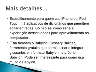  Especificamente para quem usa iPhone ou iPod
Touch, há aplicativos de dicionários que permitem
editar entradas. Só não sei como seria a
exportação desses dados para aproveitamento no
computador.
 E há também o Babylon Glossary Builder,
ferramenta gratuita que permite criar e integrar
glossários em formato Babylon no próprio
Babylon. Pode ser interessante para quem usa
muito o Babylon.
 