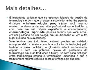  É importante salientar que se estamos falando de gestão de
terminologia é bom que o sistema escolhido tenha lhe permita
distinguir entreterminologia própria (que você mesmo
montou no decorrer de sua vida profissional como tradutor e
com base em sua própria experiência e conhecimentos)
e terminologia importada (aqueles termos que você achou
em um glossário de um colega, em um dicionário ou em outro
lugar que não na sua cabeça).
 Vale lembrar que todo termo externo precisa ser validado
(compreendido e aceito como boa solução de tradução) pelo
tradutor – caso contrário, o glossário estará contaminado,
espúrio e será um potencial celeiro de problemas de
terminologia em suas traduções futuras). Só com essa distinção
entre terminologia própria e terminologia importada é que o
tradutor tem mesmo controle sobre a terminologia que usa.
 