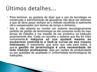 Para terminar, eu gostaria de dizer que o uso da tecnologia na
construção e administração de glossários não deve ser doloroso
e que se deve pesar sempre se o método escolhido é realmente
útil e compensador (em termos de tempo e dinheiro).
 Isto é, não adianta eu montar um sistema tecnologicamente
perfeito de gestão de terminologia se ele consome muito do meu
tempo de trabalho e me impede de ser produtivo na tradução
propriamente dita. Cada um escolhe o sistema que lhe for mais
conveniente.A máquina só nos ajudará mesmo se
soubermos controlá-la e fazê-la curvar-se aos nossos
interesses. O importante, que acho que vale para todos, é
que a gestão de terminologia é uma necessidade de
todo tradutor profissional, seja por razões de produtividade
ou por questões de qualidade (= uniformidade terminológica) de
traduções.
 