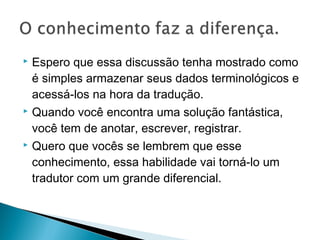  Espero que essa discussão tenha mostrado como
é simples armazenar seus dados terminológicos e
acessá-los na hora da tradução.
 Quando você encontra uma solução fantástica,
você tem de anotar, escrever, registrar.
 Quero que vocês se lembrem que esse
conhecimento, essa habilidade vai torná-lo um
tradutor com um grande diferencial.
 
