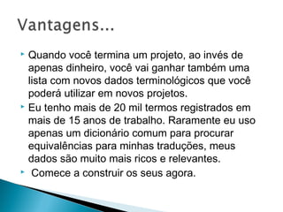  Quando você termina um projeto, ao invés de
apenas dinheiro, você vai ganhar também uma
lista com novos dados terminológicos que você
poderá utilizar em novos projetos.
 Eu tenho mais de 20 mil termos registrados em
mais de 15 anos de trabalho. Raramente eu uso
apenas um dicionário comum para procurar
equivalências para minhas traduções, meus
dados são muito mais ricos e relevantes.
 Comece a construir os seus agora.
 