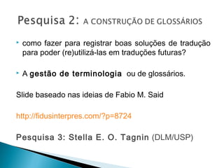 como fazer para registrar boas soluções de tradução
para poder (re)utilizá-las em traduções futuras?
 A gestão de terminologia  ou de glossários. 
Slide baseado nas ideias de Fabio M. Said
http://fidusinterpres.com/?p=8724
Pesquisa 3: Stella E. O. Tagnin (DLM/USP)
 