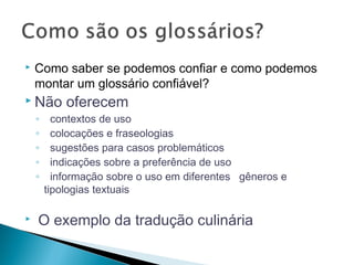  Como saber se podemos confiar e como podemos
montar um glossário confiável?
 Não oferecem
◦ contextos de uso
◦ colocações e fraseologias
◦ sugestões para casos problemáticos
◦ indicações sobre a preferência de uso
◦ informação sobre o uso em diferentes gêneros e
tipologias textuais
 O exemplo da tradução culinária
 
