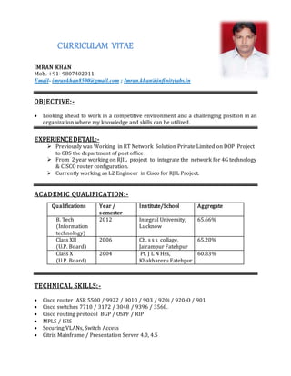 CURRICULAM VITAE
IMRAN KHAN
Mob.-+91- 9807402011;
Email- imrankhan8500@gmail.com ; Imran.khan@infinitylabs.in
OBJECTIVE:-
 Looking ahead to work in a competitive environment and a challenging position in an
organization where my knowledge and skills can be utilized.
EXPERIENCEDETAIL:-
 Previously was Working in RT Network Solution Private Limited on DOP Project
to CBS the department of post office .
 From 2 year working on RJIL project to integrate the network for 4G technology
& CISCO router configuration.
 Currently working as L2 Engineer in Cisco for RJIL Project.
ACADEMIC QUALIFICATION:-
TECHNICAL SKILLS:-
 Cisco router ASR 5500 / 9922 / 9010 / 903 / 920i / 920-O / 901
 Cisco switches 7710 / 3172 / 3048 / 9396 / 3560.
 Cisco routing protocol BGP / OSPF / RIP
 MPLS / ISIS
 Securing VLANs, Switch Access
 Citrix Mainframe / Presentation Server 4.0, 4.5
Qualifications Year /
semester
Institute/School Aggregate
B. Tech
(Information
technology)
2012 Integral University,
Lucknow
65.66%
Class XII
(U.P. Board)
2006 Ch. s s s collage,
Jairampur Fatehpur
65.20%
Class X
(U.P. Board)
2004 Pt. J L N Hss,
Khakhareru Fatehpur
60.83%
 