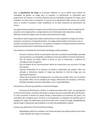 11.1. La planificación del riesgo es el proceso mediante el cual se define como realizar las
actividades de gestión de riesgo para un proyecto. La planificación es importante para
proporcionar los recursos y el tiempo suficiente para las actividades de gestión de riesgo y para
establecer una base para su evaluación. El proceso de la planificación debe iniciarse tan pronto
como se concibe el proyecto y debe completarse en las fases tempranas de planificación del
mismo.
Las organizaciones perciben los riesgos como el efecto de la incertidumbre sobre los objetivos del
proyecto y de la organización. Las organizaciones y los interesados están dispuestos a aceptar
diferentes niveles de riesgos lo que se conoce como tolerancia al riesgo.
Para obtener éxito la organización debe comprometerse a tratar la gestión de riesgos de manera
proactiva y consistente a lo largo del proyecto. Los riesgos existen desde el momento en que se
concibe un proyecto así que avanzar en un proyecto sin adoptar un enfoque proactivo aumenta el
impacto que puede tener la materialización del mismo.
Para empezar con Planificación de la Gestión del Riesgo se debe considerar:
- Enunciar el Alcance: Brinda una percepción clara de la variedad de posibilidades asociadas
con el proyecto y sus entregables y establece el marco para definir el nivel de importancia.
- Plan de Gestión de Costos: define la forma en que se informaran y evaluaran las
contingencias del cronograma.
- Plan de Gestión de las Comunicaciones: define las interacciones que ocurrirán a lo largo
del proyecto.
- Factores Ambientales de la Empresa: los factores ambientales que pueden influir son
actitudes y tolerancias respecto al riesgo que describen el nivel de riesgo que una
organización soportara.
- Activos de los procesos de la Organización: los activos que pueden influir son: los activos
que pueden influir son las categorías de riesgos, definiciones de conceptos y términos,
plantillas estándares, lecciones aprendidas, roles y responsabilidades.
Herramientas y Técnicas para planificar la Gestión de Riesgos:
Reuniones de Planificación y Análisis: se realizan para desarrollar el plan. Los participantes
el director del proyecto, miembros del equipo o cualquier persona responsable de la planificación.
En estas reuniones se definen los planes donde se desarrollaran los elementos de costos y las
actividades del cronograma para incluirlos en el presupuesto, se adaptaran las plantillas para la
categoría de riesgo y las definiciones de términos tales como: niveles de riesgo, probabilidad por
tipo de riesgo e impacto por tipo de objetivo y la matriz de probabilidad e impacto.
Factores para determinar el Plan de Gestión de Riesgo:
- Metodología: definirá los métodos y las fuentes de datos que puedan utilizarse para llevar
a cabo la gestión del riesgo en el proyecto.
 