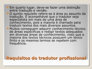 Requisitos do tradutor profissionalRequisitos do tradutor profissional
Em quarto lugar, deve-se fazer uma distinção
entre tradução e versão.
O quinto requisito refere-se à área ou assunto da
tradução. È aconselhável que o tradutor seja
especialista em mais de uma área de
conhecimento, pois a maioria é chamado para
traduzir textos dos mais diversos assuntos.
Muitos conseguem adquirir conhecimento técnico
de áreas específicas e redigir textos adequados
em diversas áreas de conhecimento, visto que a
maioria dos textos técnicos possuem um léxico
finito e os mesmos termos se repetem com
frequência.
 