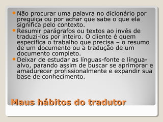 Maus hábitos do tradutorMaus hábitos do tradutor
Não procurar uma palavra no dicionário por
preguiça ou por achar que sabe o que ela
significa pelo contexto.
Resumir parágrafos ou textos ao invés de
traduzi-los por inteiro. O cliente é quem
especifica o trabalho que precisa – o resumo
de um documento ou a tradução de um
documento completo.
Deixar de estudar as línguas-fonte e língua-
alvo, parando assim de buscar se aprimorar e
amadurecer profissionalmente e expandir sua
base de conhecimento.
 