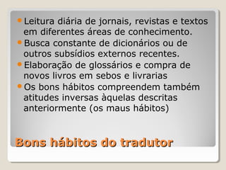 Bons hábitos do tradutorBons hábitos do tradutor
Leitura diária de jornais, revistas e textos
em diferentes áreas de conhecimento.
Busca constante de dicionários ou de
outros subsídios externos recentes.
Elaboração de glossários e compra de
novos livros em sebos e livrarias
Os bons hábitos compreendem também
atitudes inversas àquelas descritas
anteriormente (os maus hábitos)
 