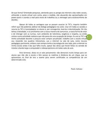 De que forma? Orientado pesquisas, alertando para os perigos da internet e das redes sociais,
utilizando a escola virtual com conta, peso e medida, não abusando das apresentações em
power-point e usando o mail para envio de trabalhos ou o mensager para esclarecimento de
dúvidas.

           Apesar de todas as vantagens que se possam associar às TIC’s, importa também
referir que não podemos abdicar do diálogo pedagógico nas aulas. Usar em todas as sessões o
recurso às TIC’s é psicoadaptar os alunos e, por conseguinte, levá-los à desmotivação. Ou nós
temos criatividade, e as conciliamos com a nossa maneira de comunicar, a nossa forma de estar
e de interagir com as turmas, num ambiente de tolerância, exigência e respeito, ou então
caímos numa actividade redutora que não passa de uma ocupação de tempo. Eu uso as TIC’s na 2
minha actividade docente e procuro estar sempre actualizado: trabalho com a escola virtual,
vou mexendo nos quadros interactivos, uso a internet na sala de aula, como recurso
pedagógico pertinente, embora nem sempre tenha a tecnologia do meu lado, pois a internet na
minha escola ainda é das que falha muito, apesar das obras que foram feitas no sentido de
instalar a banda larga e computador e videoprojectores em todas salas de aula.

         Para terminar, deixo no ar este pensamento: não demorará muito tempo para ver
alunos que não vão à escola e têm acesso às matérias à distância de um clique, que se
apresentam no final do ano a exame para verem certificadas as competências de um
determinado ciclo.



                                                                         Paulo Adriano
 