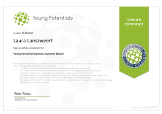 VERIFIED	
CERTIFICATE	
Leuven,	01.08.2015	
	
Laura	Lanszweert	
	
has	succesfully	completed	the	
	
Young	Potentials	Business	Summer	School	
	
	
The	Young	Potentials	Business	Summer	School	is	an	intensive	two-day	technical	and	soft	skills	training.		
After	following	the	Summer	School	the	paricipant:	
- is	able	to	succesfully	solve	business	cases	using	different	approaches	&	methods	
- has	a	deep	understanding	of	LinkedIn	functionalities,	search	strategies	and	personal	branding	
- is	able	to	present	while	paying	attention	to	structure,	posture,	tone	and	use	of	voice	
- has	advanced	MS	Excel	knowledge:	conditional	formatting,	time	and	data	formulas,	pivot	tables,	data	
validation,	mathematical	formulas,	insert	and	edit	data	from	Oracle/SAP	databases.	
- has	advanced	MS	PowerPoint	skills:	visualizing	content	and	slides,	use	of	images	to	strengthen	the	message	
and	the	use	of	a	tablet	to	present.	
Wouter	Minten		
Managing	Partner	Young	Potentials	
Young	Potentials	confirms	the	participation	of	this	individual	in	the	Summer	School.	Verify	this	certificate	by	sending	an	e-mail	to	info@youngpotentials.eu	
BTW:	BE	0524.993.791	
WWW.YOUNGPOTENTIALS.EU/SUMMERSCHOOL	
 