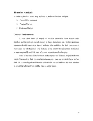 Situation Analysis
In order to plan in a better way we have to perform situation analysis
 General Environment
 Product Market
 Customer Market
General Environment
As we know most of people in Pakistan associated with middle class
families and haven’t got enough money to buy a Luxurious car. So they purchase
economical vehicles such as Suzuki Mehran, Alto and bikes for their convenience.
Nowadays our life becomes very fast and every one try to reach their destination
as soon as possible and life style of people is continuously changing.
Time is the main factor to reach and complete the work so people shift from
public Transport to their personal convinence, so every one prefer to have his/her
own car. According to environment of Pakistan Pak Suzuki will be most suitable
in available vehicles from middle class to upper class.
10
 