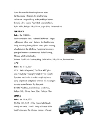 drive due to reduction of unpleasant noise
harshness and vibration. Its small turning
radius and compact body make parking a breeze.
Colors: Olive Green, Pearl Red, Graphite Grey,
Solid white, Indigo, Silky Silver, Aqua Blue, Eminent Blue
MEHRAN
Price: Rs. 514,000/-
Unrivalled in its class, Mehran is Pakistan’s largest
selling car. More smart features like head turning
lamp, matching front grill and a two spoke steering
wheel gives it the tidy look. Functional economy,
peak performance or unmatched fuel efficiency,
Mehran VXR is the leader.
Colors: Pearl Red, Graphite Grey, Solid white, Silky Silver, Eminent Blue
APV
Price: Rs. 1,775,000/-
APV 1500 cc (Imported) The New APV gives
you everything you ever wanted in your vehicle.
Spacious interior for comfort, tough engine to
carry large loads and plenty of room for passengers
to enjoy a comfortable day long ride.
Colors: Pearl Red, Graphite Grey, Solid white,
Indigo, Silky Silver, Aqua Blue, Eminent Blue
JIMNY
Price: Rs. 1,850,000/-
JIMNY 4X4 JEEP 1300cc (Imported) Steady,
sturdy and smart, Suzuki Jimny with new wide
tread brings you the ultimate pleasure of a real
16
 