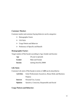 Customer Market:
Customer market and customer buying behavior can be categories:
 Demographic Factor
 Life Style
 Usage Pattern and Behavior
 Preference of Specific end Benefit
Demographic Factor:
Target market of Pak Suzuki according to Age, Gender and Income:
Age 20 year to upwards
Gender Male and Female
Income starting from Rs.20000
Life Style:
Customer Life style of Pak Suzuki in terms of AIO can be described as
Activities Early Professional, Executives, House Hold, and Business
Purpose
Interest Personal Use, Luxury
Opinion Sensitive, Conscious, Responsible and Social
Usage Pattern and Behavior:
18
 