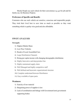 Mostly People use such vehicle for their convenience e.g. go for job and for
family use, for Business Purpose.
Preference of Specific end Benefit:
Customers who use such vehicle are sensitive, conscious and responsible people.
They tried their level best to save time as much as possible so they want
something which is quality wise good and also affordable.
SWOT ANALYSIS
Strength:
1) Highest Market Share
2) Low Price Vehicles
3) Resale of Local Assembled Cars
4) Large Distribution Channels
5) Rising per capita income with changing demographic distribution
6) Highly Innovative and deep product line
7) Highly maintained supply chain
8) Well Managed and highly competitive staff
9) Well defined and beurcratic organizational structure
10) Complete understand between Distributors
11) Easy available of spare parts.
Weakness:
1) Scarcity of raw material
2) Bargaining power of supplier is low
3) Lack of coordination and linkage with Government/semi government
supporting bodies
19
 