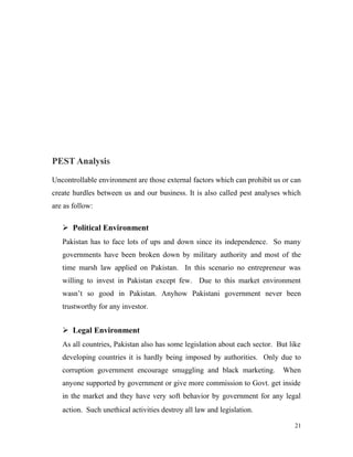 PEST Analysis
Uncontrollable environment are those external factors which can prohibit us or can
create hurdles between us and our business. It is also called pest analyses which
are as follow:
 Political Environment
Pakistan has to face lots of ups and down since its independence. So many
governments have been broken down by military authority and most of the
time marsh law applied on Pakistan. In this scenario no entrepreneur was
willing to invest in Pakistan except few. Due to this market environment
wasn’t so good in Pakistan. Anyhow Pakistani government never been
trustworthy for any investor.
 Legal Environment
As all countries, Pakistan also has some legislation about each sector. But like
developing countries it is hardly being imposed by authorities. Only due to
corruption government encourage smuggling and black marketing. When
anyone supported by government or give more commission to Govt. get inside
in the market and they have very soft behavior by government for any legal
action. Such unethical activities destroy all law and legislation.
21
 