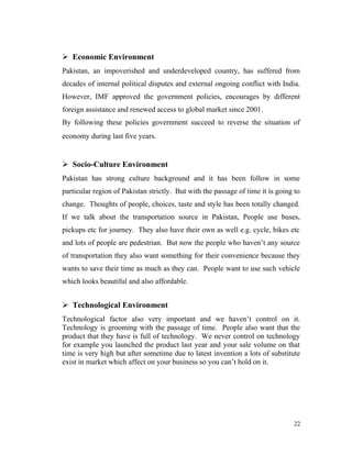  Economic Environment
Pakistan, an impoverished and underdeveloped country, has suffered from
decades of internal political disputes and external ongoing conflict with India.
However, IMF approved the government policies, encourages by different
foreign assistance and renewed access to global market since 2001.
By following these policies government succeed to reverse the situation of
economy during last five years.
 Socio-Culture Environment
Pakistan has strong culture background and it has been follow in some
particular region of Pakistan strictly. But with the passage of time it is going to
change. Thoughts of people, choices, taste and style has been totally changed.
If we talk about the transportation source in Pakistan, People use buses,
pickups etc for journey. They also have their own as well e.g. cycle, bikes etc
and lots of people are pedestrian. But now the people who haven’t any source
of transportation they also want something for their convenience because they
wants to save their time as much as they can. People want to use such vehicle
which looks beautiful and also affordable.
 Technological Environment
Technological factor also very important and we haven’t control on it.
Technology is grooming with the passage of time. People also want that the
product that they have is full of technology. We never control on technology
for example you launched the product last year and your sale volume on that
time is very high but after sometime due to latest invention a lots of substitute
exist in market which affect on your business so you can’t hold on it.
22
 