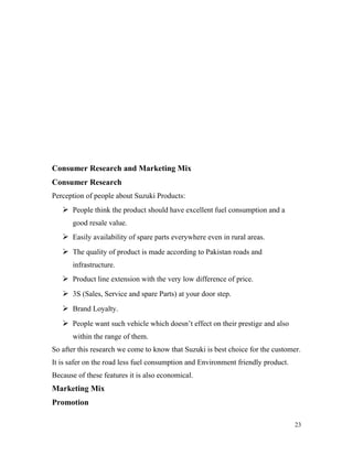 Consumer Research and Marketing Mix
Consumer Research
Perception of people about Suzuki Products:
 People think the product should have excellent fuel consumption and a
good resale value.
 Easily availability of spare parts everywhere even in rural areas.
 The quality of product is made according to Pakistan roads and
infrastructure.
 Product line extension with the very low difference of price.
 3S (Sales, Service and spare Parts) at your door step.
 Brand Loyalty.
 People want such vehicle which doesn’t effect on their prestige and also
within the range of them.
So after this research we come to know that Suzuki is best choice for the customer.
It is safer on the road less fuel consumption and Environment friendly product.
Because of these features it is also economical.
Marketing Mix
Promotion
23
 