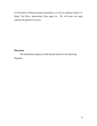For Promotion of Pakistan Suzuki automobiles, we will use different media T.V,
Radio, Test Drive, Sponsorship, News paper etc. We will aware our target
audience through above sources.
Placement
The distribution channels of Pak Suzuki shown in the following
Diagram.
24
 