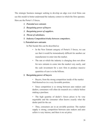 The strategic business manager seeking to develop an edge over rival firms can
use this model to better understand the industry context in which the firm operates.
Here are the Porter’s 5 forces.
1. Potential new entrants
2. Bargaining power of buyers
3. Bargaining power of suppliers.
4. Threat of substitutes.
5. Industry Competition/rivalry between competitors.
1. Potential new entrants
In Pak Suzuki this can be described as
• In the New Entrant category of Porter's 5 forces, we can
see that it would be tremendously difficult for another car
manufacturer to enter into the market.
• The rate at which the industry is changing does not allow
for new entrants to come into the market very easily, and
the cash investment for a new firm to produce massive
quantities of cars is in the billions.
2. Bargaining power of buyers
• Buyers, from the strong competition inside of the market
find themselves in a very favorable position.
• Since competition is so strong between auto makers and
dealers, consumers will often do research on a vehicle before
making a purchase.
• The high quantity of dealer’s forces prices to be very
negotiable and the consumer often knows exactly what the
dealer paid for the car.
• Thus, consumers are in an enviable position: The market
supply is strong, competition between auto makers and auto
sellers is very intense, and there is no set price.
26
 