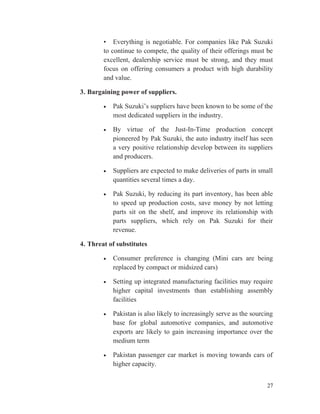 • Everything is negotiable. For companies like Pak Suzuki
to continue to compete, the quality of their offerings must be
excellent, dealership service must be strong, and they must
focus on offering consumers a product with high durability
and value.
3. Bargaining power of suppliers.
• Pak Suzuki’s suppliers have been known to be some of the
most dedicated suppliers in the industry.
• By virtue of the Just-In-Time production concept
pioneered by Pak Suzuki, the auto industry itself has seen
a very positive relationship develop between its suppliers
and producers.
• Suppliers are expected to make deliveries of parts in small
quantities several times a day.
• Pak Suzuki, by reducing its part inventory, has been able
to speed up production costs, save money by not letting
parts sit on the shelf, and improve its relationship with
parts suppliers, which rely on Pak Suzuki for their
revenue.
4. Threat of substitutes
• Consumer preference is changing (Mini cars are being
replaced by compact or midsized cars)
• Setting up integrated manufacturing facilities may require
higher capital investments than establishing assembly
facilities
• Pakistan is also likely to increasingly serve as the sourcing
base for global automotive companies, and automotive
exports are likely to gain increasing importance over the
medium term
• Pakistan passenger car market is moving towards cars of
higher capacity.
27
 