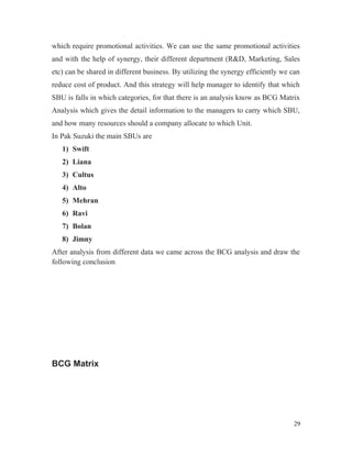 which require promotional activities. We can use the same promotional activities
and with the help of synergy, their different department (R&D, Marketing, Sales
etc) can be shared in different business. By utilizing the synergy efficiently we can
reduce cost of product. And this strategy will help manager to identify that which
SBU is falls in which categories, for that there is an analysis know as BCG Matrix
Analysis which gives the detail information to the managers to carry which SBU,
and how many resources should a company allocate to which Unit.
In Pak Suzuki the main SBUs are
1) Swift
2) Liana
3) Cultus
4) Alto
5) Mehran
6) Ravi
7) Bolan
8) Jimny
After analysis from different data we came across the BCG analysis and draw the
following conclusion
BCG Matrix
29
 