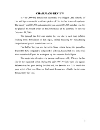 CHAIRMANS REVIEW
In Year 2009 the demand for automobile was sluggish .The industry for
cars and light commercial vehicles experienced 29% decline in the sales volume.
The industry sold 107,768 units during the year against 151,517 units last year. It’s
my pleasure to present review on the performance of the company for the year
December 31, 2009
The demand has depressed during the year due to cost push inflation
resulting from depreciation of Pak rupee, limited financing by banks/leasing
companies and general economics recession.
First half of the year was the worst. Sales volume during this period has
dropped by 53% compared to last period of last year. Second half was some what
better than first half year. As it was grew by 33% over the first half year.
The market size of motorcycle has marginal improved by 2% over the last
year in the organized sector. During the year 593,479 units were sold against
580,604 units last year. During the first half year Demand was 25% lower than
same period of last year. However this loss of demand was offset by the increased
demand latter half year.
3
 