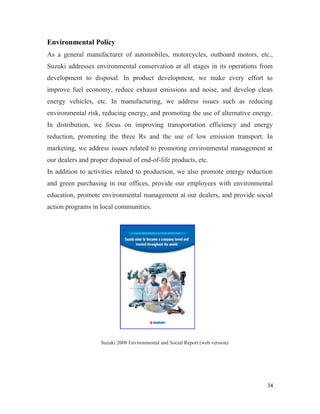 Environmental Policy
As a general manufacturer of automobiles, motorcycles, outboard motors, etc.,
Suzuki addresses environmental conservation at all stages in its operations from
development to disposal. In product development, we make every effort to
improve fuel economy, reduce exhaust emissions and noise, and develop clean
energy vehicles, etc. In manufacturing, we address issues such as reducing
environmental risk, reducing energy, and promoting the use of alternative energy.
In distribution, we focus on improving transportation efficiency and energy
reduction, promoting the three Rs and the use of low emission transport. In
marketing, we address issues related to promoting environmental management at
our dealers and proper disposal of end-of-life products, etc.
In addition to activities related to production, we also promote energy reduction
and green purchasing in our offices, provide our employees with environmental
education, promote environmental management at our dealers, and provide social
action programs in local communities.
Suzuki 2008 Environmental and Social Report (web version)
34
 
